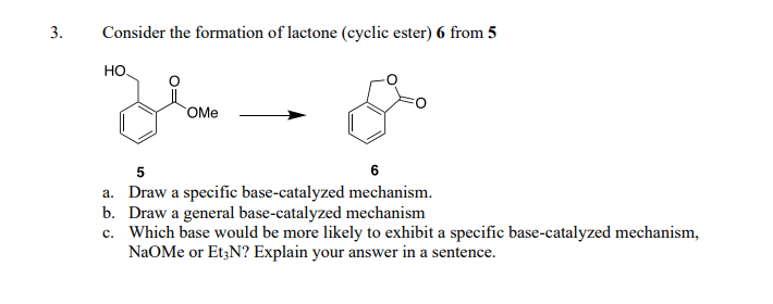 3.
Consider the formation of lactone (cyclic ester) 6 from 5
НО.
OMe
5
6
a. Draw a specific base-catalyzed mechanism.
Draw a general base-catalyzed mechanism
b.
c. Which base would be more likely to exhibit a specific base-catalyzed mechanism,
NaOMe or Et3N? Explain your answer in a sentence.