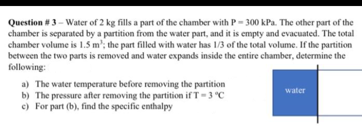 Question # 3 - Water of 2 kg fills a part of the chamber with P = 300 kPa. The other part of the
chamber is separated by a partition from the water part, and it is empty and evacuated. The total
chamber volume is 1.5 m³; the part filled with water has 1/3 of the total volume. If the partition
between the two parts is removed and water expands inside the entire chamber, determine the
following:
a) The water temperature before removing the partition
b) The pressure after removing the partition if T = 3 °C
c) For part (b), find the specific enthalpy
water