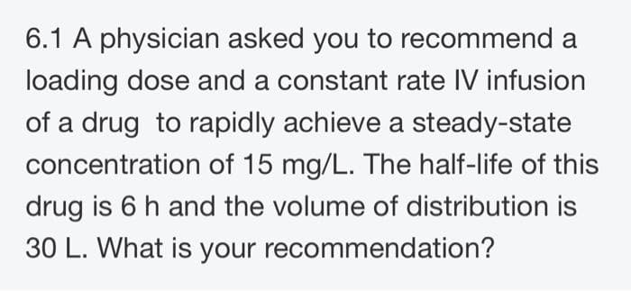 6.1 A physician asked you to recommend a
loading dose and a constant rate IV infusion
of a drug to rapidly achieve a steady-state
concentration of 15 mg/L. The half-life of this
drug is 6 h and the volume of distribution is
30 L. What is your recommendation?