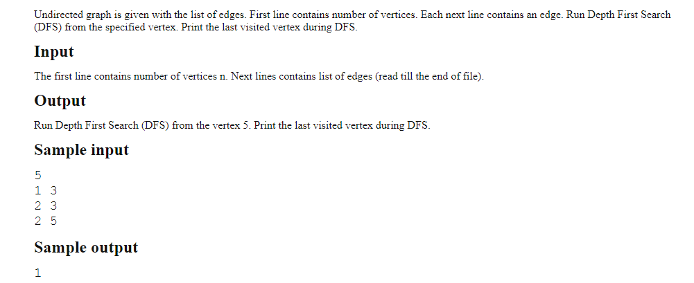 Undirected graph is given with the list of edges. First line contains number of vertices. Each next line contains an edge. Run Depth First Search
(DFS) from the specified vertex. Print the last visited vertex during DFS.
Input
The first line contains number of vertices n. Next lines contains list of edges (read till the end of file).
Output
Run Depth First Search (DFS) from the vertex 5. Print the last visited vertex during DFS.
Sample input
5
13
23
25
Sample output
1