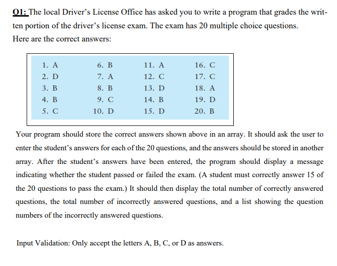 Q1: The local Driver's License Office has asked you to write a program that grades the writ-
ten portion of the driver's license exam. The exam has 20 multiple choice questions.
Here are the correct answers:
1. A
2. D
3. B
4. B
5. C
6. B
7. A
8. B
9. C
10. D
11. A
12. C
13. D
14. B
15. D
16. C
17. C
18. A
19. D
20. B
Your program should store the correct answers shown above in an array. It should ask the user to
enter the student's answers for each of the 20 questions, and the answers should be stored in another
array. After the student's answers have been entered, the program should display a message
indicating whether the student passed or failed the exam. (A student must correctly answer 15 of
the 20 questions to pass the exam.) It should then display the total number of correctly answered
questions, the total number of incorrectly answered questions, and a list showing the question
numbers of the incorrectly answered questions.
Input Validation: Only accept the letters A, B, C, or D as answers.