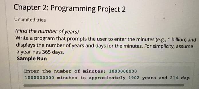 Chapter 2: Programming Project 2
Unlimited tries
(Find the number of years)
Write a program that prompts the user to enter the minutes (e.g., 1 billion) and
displays the number of years and days for the minutes. For simplicity, assume
a year has 365 days.
Sample Run
Enter the number of minutes: 1000000000
1000000000 minutes is approximately 1902 years and 214 day:
