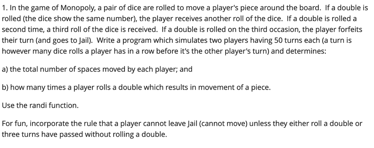 1. In the game of Monopoly, a pair of dice are rolled to move a player's piece around the board. If a double is
rolled (the dice show the same number), the player receives another roll of the dice. If a double is rolled a
second time, a third roll of the dice is received. If a double is rolled on the third occasion, the player forfeits
their turn (and goes to Jail). Write a program which simulates two players having 50 turns each (a turn
however many dice rolls a player has in a row before it's the other player's turn) and determines:
a) the total number of spaces moved by each player; and
b) how many times a player rolls a double which results in movement of a piece.
Use the randi function.
For fun, incorporate the rule that a player cannot leave Jail (cannot move) unless they either roll a double or
three turns have passed without rolling a double.