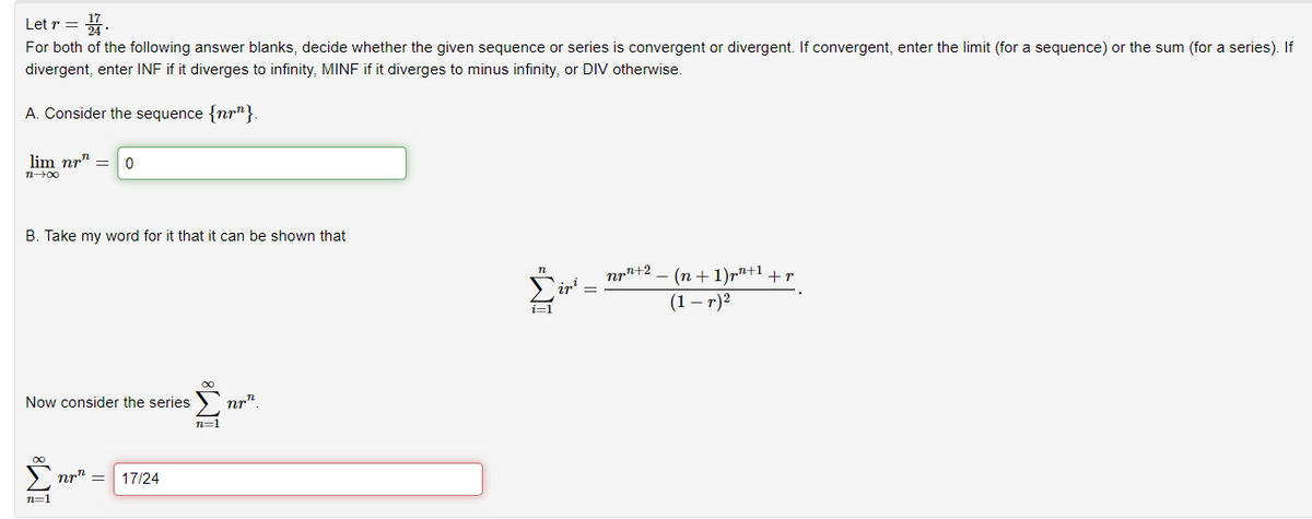 Letr = 171.
For both of the following answer blanks, decide whether the given sequence or series is convergent or divergent. If convergent, enter the limit (for a sequence) or the sum (for a series). If
divergent, enter INF if it diverges to infinity, MINF if it diverges to minus infinity, or DIV otherwise.
A. Consider the sequence {nr"}.
lim nr" 0
12-00
B. Take my word for it that it can be shown that
Now consider the series
8T
n=1
nr = 17/24
n=1
nrn
i=1
npr+2
·(n+1)p+¹+r
(1-r)²