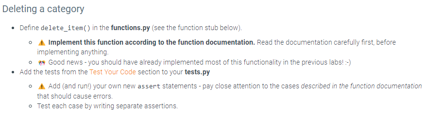 Deleting a category
• Define delete_item() in the functions.py (see the function stub below).
o A Implement this function according to the function documentation. Read the documentation carefully first, before
implementing anything.
Good news - you should have already implemented most of this functionality in the previous labs! :-)
Add the tests from the Test Your Code section to your tests.py
• Add (and run!) your own new assert statements - pay close attention to the cases described in the function documentation
that should cause errors.
• Test each case by writing separate assertions.