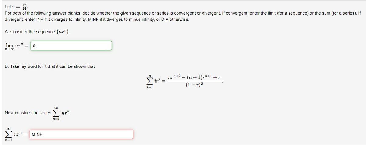 Letr = 14.
For both of the following answer blanks, decide whether the given sequence or series is convergent or divergent. If convergent, enter the limit (for a sequence) or the sum (for a series). If
divergent, enter INF if it diverges to infinity, MINF if it diverges to minus infinity, or DIV otherwise.
A. Consider the sequence {nr"}.
lim nr" = 0
n→∞0
B. Take my word for it that it can be shown that
Now consider the series
∞
n=1
nr
MINE
8
n=1
nr
n
i=1
² − (n + 1)pn+¹ +p
(1-r)²
nr+2