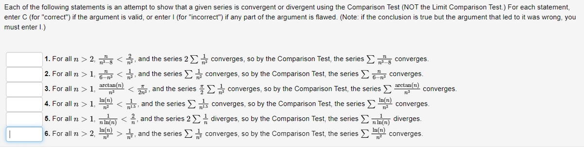 Each of the following statements is an attempt to show that a given series is convergent or divergent using the Comparison Test (NOT the Limit Comparison Test.) For each statement,
enter C (for "correct") if the argument is valid, or enter I (for "incorrect") if any part of the argument is flawed. (Note: if the conclusion is true but the argument that led to it was wrong, you
must enter 1.)
1. For all n > 2,¹ <2, and the series 2Σ converges, so by the Comparison Test, the series
2. For all n > 1,6³ <2, and the series
converges, so by the Comparison Test, the series Σ
converges, so by the Comparison Test, the series
3. For all n > 1,
27³
and the series
15, and the series
converges, so by the Comparison Test, the series
and the series 2 Σ diverges, so by the Comparison Test, the series >
2/2
n
4. For all n > 1,
5. For all n > 1,
6. For all n > 2,
arctan(n)
n2³
In(n)
7²
(n)
(n)>, and the series
converges.
converges.
arctan(n) converges.
n.³
In(n)
- converges.
7²
diverges.
nln(n)
In(n)
converges, so by the Comparison Test, the series (1) converges.