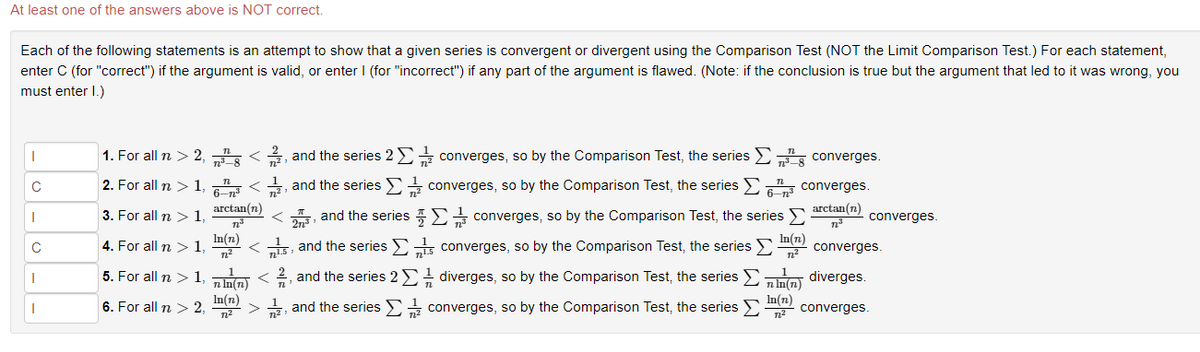 At least one of the answers above is NOT correct.
Each of the following statements is an attempt to show that a given series is convergent or divergent using the Comparison Test (NOT the Limit Comparison Test.) For each statement,
enter C (for "correct") if the argument is valid, or enter I (for "incorrect") if any part of the argument is flawed. (Note: if the conclusion is true but the argument that led to it was wrong, you
must enter I.)
|
C
I
C
I
I
1. For all n > 2, </ , and the series 2 Σ converges, so by the Comparison Test, the series
2. For all n > 1,6</
, and the series
3. For all n > 1,
arctan(n)
72³
In(n)
23, and the series
4. For all n > 1
5. For all n > 1, nln(n) </2, and the series 2 Σ diverges, so by the Comparison Test, the series Σnin(n) diverges.
converges, so by the Comparison Test, the series > converges.
In(n)
6. For all n > 2,
In(n)
7²
2, and the series
7²
<
15, and the series
converges, so by the Comparison Test, the series
converges.
converges.
arctan(n)
nª
converges, so by the Comparison Test, the series >
converges, so by the Comparison Test, the series > converges.
In(n)
7²
converges