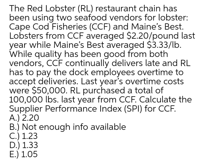 The Red Lobster (RL) restaurant chain has
been using two seafood vendors for lobster:
Cape Cod Fisheries (CCF) and Maine's Best.
Lobsters from CCF averaged $2.20/pound last
year while Maine's Best averaged $3.33/lb.
While quality has been good from both
vendors, CCF continually delivers late and RL
has to pay the dock employees overtime to
accept deliveries. Last year's overtime costs
were $50,000. RL purchased a total of
100,000 lbs. last year from CCF. Calculate the
Supplier Performance Index (SPI) for CCF.
А.) 2.20
B.) Not enough info available
С.) 1.23
D.) 1.33
Е.) 1.05
