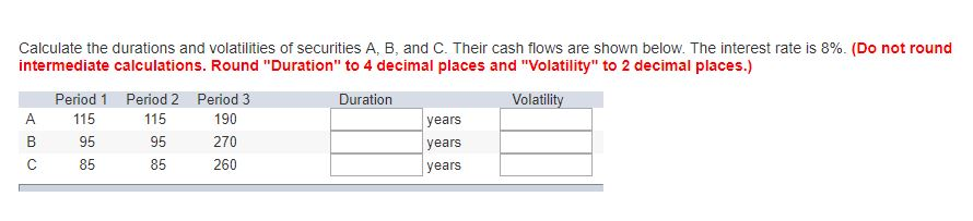 Calculate the durations and volatilities of securities A, B, and C. Their cash flows are shown below. The interest rate is 8%. (Do not round
intermediate calculations. Round "Duration" to 4 decimal places and "Volatility" to 2 decimal places.)
Duration
Volatility
A
B
C
Period 1 Period 2 Period 3
115
115
190
95
95
270
85
85
260
years
years
years