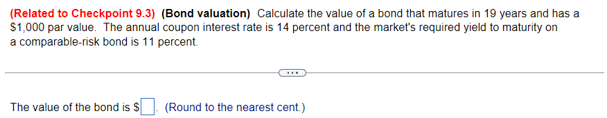 (Related to Checkpoint 9.3) (Bond valuation) Calculate the value of a bond that matures in 19 years and has a
$1,000 par value. The annual coupon interest rate is 14 percent and the market's required yield to maturity on
a comparable-risk bond is 11 percent.
The value of the bond is $
(Round to the nearest cent.)