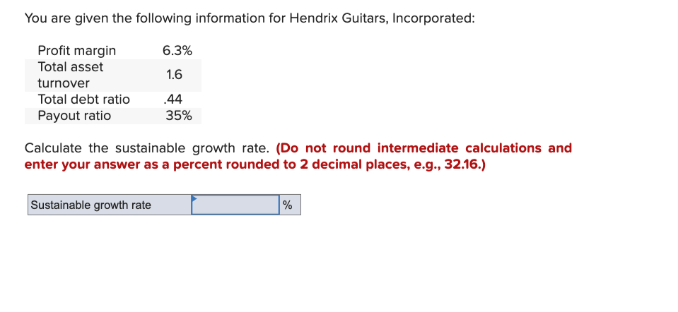 You are given the following information for Hendrix Guitars, Incorporated:
Profit margin
Total asset
turnover
Total debt ratio
Payout ratio
6.3%
1.6
Sustainable growth rate
.44
35%
Calculate the sustainable growth rate. (Do not round intermediate calculations and
enter your answer as a percent rounded to 2 decimal places, e.g., 32.16.)
%