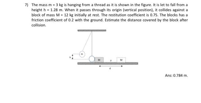 7) The mass m = 3 kg is hanging from a thread as it is shown in the figure. It is let to fall from a
height h = 1.28 m. When it passes through its origin (vertical position), it collides against a
block of mass M = 12 kg initially at rest. The restitution coefficient is 0.75. The blocks has a
friction coefficient of 0.2 with the ground. Estimate the distance covered by the block after
collision.
Ans: 0.784 m.