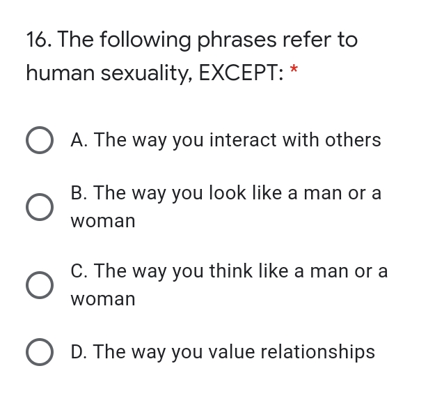 16. The following phrases refer to
human sexuality, EXCEPT:
O A. The way you interact with others
B. The way you look like a man or a
woman
C. The way you think like a man or a
woman
O D. The way you value relationships
