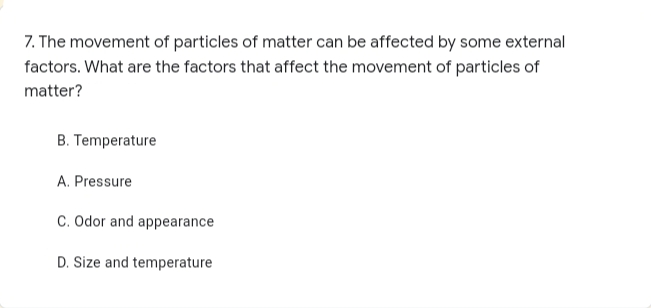 7. The movement of particles of matter can be affected by some external
factors. What are the factors that affect the movement of particles of
matter?
B. Temperature
A. Pressure
C. Odor and appearance
D. Size and temperature
