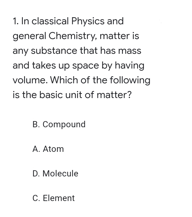 1. In classical Physics and
general Chemistry, matter is
any substance that has mass
and takes up space by having
volume. Which of the following
is the basic unit of matter?
B. Compound
A. Atom
D. Molecule
C. Element

