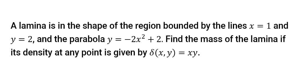 A lamina is in the shape of the region bounded by the lines x = 1 and
y = 2, and the parabola y = -2x2 + 2. Find the mass of the lamina if
its density at any point is given by 8(x, y) = xy.
