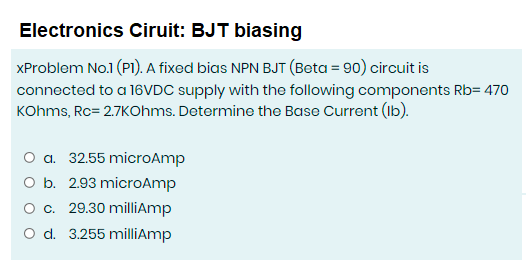 Electronics Ciruit: BJT biasing
XProblem No.1 (PI). A fixed bias NPN BJT (Beta = 90) circuit is
connected to a 16VDC supply with the following components Rb= 470
KOhms, Rc= 2.7KOhms. Determine the Base Current (Ib).
O a. 32.55 microAmp
O b. 2.93 microAmp
c. 29.30 milliAmp
O d. 3.255 milliAmp
