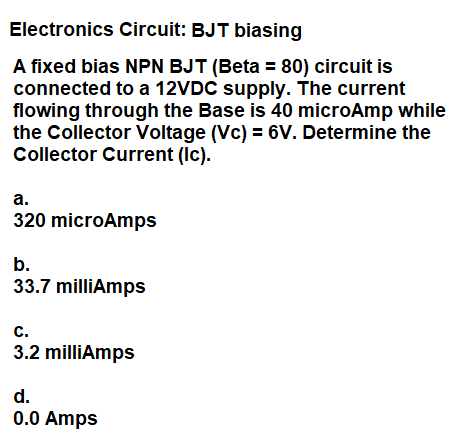 Electronics Circuit: BJT biasing
A fixed bias NPN BJT (Beta = 80) circuit is
connected to a 12VDC supply. The current
flowing through the Base is 40 microAmp while
the Collector Voltage (Vc) = 6V. Determine the
Collector Current (Ic).
а.
320 microAmps
b.
33.7 milliAmps
с.
3.2 milliAmps
d.
0.0 Amps
