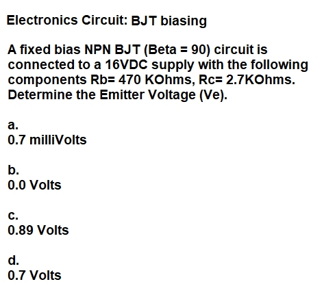 Electronics Circuit: BJT biasing
A fixed bias NPN BJT (Beta = 90) circuit is
connected to a 16VDC supply with the following
components Rb= 470 KOhms, Rc= 2.7KOhms.
Determine the Emitter Voltage (Ve).
а.
0.7 milliVolts
b.
0.0 Volts
c.
0.89 Volts
d.
0.7 Volts
