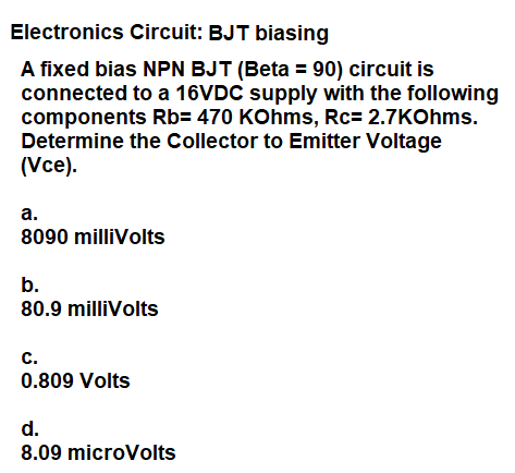 Electronics Circuit: BJT biasing
A fixed bias NPN BJT (Beta = 90) circuit is
connected to a 16VDC supply with the following
components Rb= 470 KOhms, Rc= 2.7KOhms.
Determine the Collector to Emitter Voltage
(Vce).
а.
8090 milliVolts
b.
80.9 milliVolts
с.
0.809 Volts
d.
8.09 microVolts
