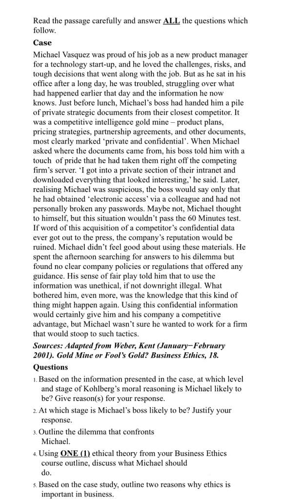 Read the passage carefully and answer ALL the questions which
follow.
Case
Michael Vasquez was proud of his job as a new product manager
for a technology start-up, and he loved the challenges, risks, and
tough decisions that went along with the job. But as he sat in his
office after a long day, he was troubled, struggling over what
had happened earlier that day and the information he now
knows. Just before lunch, Michael's boss had handed him a pile.
of private strategic documents from their closest competitor. It
was a competitive intelligence gold mine - product plans,
pricing strategies, partnership agreements, and other documents,
most clearly marked 'private and confidential'. When Michael
asked where the documents came from, his boss told him with a
touch of pride that he had taken them right off the competing
firm's server. 'I got into a private section of their intranet and
downloaded everything that looked interesting,' he said. Later,
realising Michael was suspicious, the boss would say only that
he had obtained 'electronic access' via a colleague and had not
personally broken any passwords. Maybe not, Michael thought
to himself, but this situation wouldn't pass the 60 Minutes test.
If word of this acquisition of a competitor's confidential data
ever got out to the press, the company's reputation would be
ruined. Michael didn't feel good about using these materials. He
spent the afternoon searching for answers to his dilemma but
found no clear company policies or regulations that offered any
guidance. His sense of fair play told him that to use the
information was unethical, if not downright illegal. What
bothered him, even more, was the knowledge that this kind of
thing might happen again. Using this confidential information
would certainly give him and his company a competitive
advantage, but Michael wasn't sure he wanted to work for a firm
that would stoop to such tactics.
Sources: Adapted from Weber, Kent (January February
2001). Gold Mine or Fool's Gold? Business Ethics, 18.
Questions
1. Based on the information presented in the case, at which level
and stage of Kohlberg's moral reasoning is Michael likely to
be? Give reason(s) for your response.
2. At which stage is Michael's boss likely to be? Justify your
response.
3. Outline the dilemma that confronts
Michael.
4. Using ONE (1) ethical theory from your Business Ethics
course outline, discuss what Michael should
do.
5. Based on the case study, outline two reasons why ethics is
important in business.