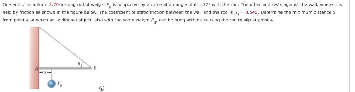 One end of a uniform 3.70-m-long rod of weight F is supported by a cable at an angle of 0 = 37° with the rod. The other end rests against the wall, where it is
held by friction as shown in the figure below. The coefficient of static friction between the wall and the rod is μ = 0.545. Determine the minimum distance x
from point A at which an additional object, also with the same weight Fg, can be hung without causing the rod to slip at point A.
F
B