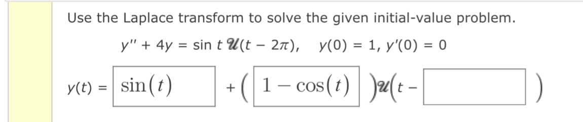Use the Laplace transform to solve the given initial-value problem.
y" + 4y = sin tu(t - 2π), y(0) = 1, y'(0) = 0
(1-cos(t) )u(t-
y(t) = sin(t)
+