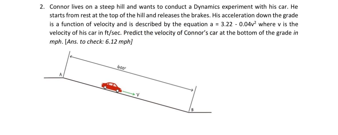 2. Connor lives on a steep hill and wants to conduct a Dynamics experiment with his car. He
starts from rest at the top of the hill and releases the brakes. His acceleration down the grade
is a function of velocity and is described by the equation a = 3.22 0.04v² where v is the
velocity of his car in ft/sec. Predict the velocity of Connor's car at the bottom of the grade in
mph. [Ans. to check: 6.12 mph]
A
600¹
V