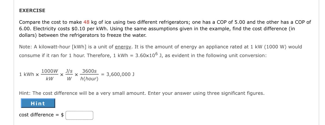 EXERCISE
Compare the cost to make 48 kg of ice using two different refrigerators; one has a COP of 5.00 and the other has a COP of
6.00. Electricity costs $0.10 per kWh. Using the same assumptions given in the example, find the cost difference (in
dollars) between the refrigerators to freeze the water.
Note: A kilowatt-hour [kWh] is a unit of energy. It is the amount of energy an appliance rated at 1 kW (1000 W) would
consume if it ran for 1 hour. Therefore, 1 kWh = 3.60x106 J, as evident in the following unit conversion:
1 kWh x
1000W J/s 3600s
h(hour)
X
kW
W
X
= 3,600,000 J
Hint: The cost difference will be a very small amount. Enter your answer using three significant figures.
Hint
cost difference = $