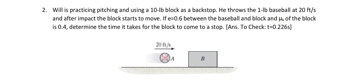 2. Will is practicing pitching and using a 10-lb block as a backstop. He throws the 1-lb baseball at 20 ft/s
and after impact the block starts to move. If e=0.6 between the baseball and block and μk of the block
is 0.4, determine the time it takes for the block to come to a stop. [Ans. To Check: t=0.226s]
20 ft/s
B