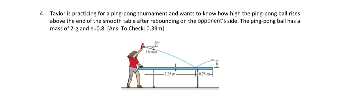 4. Taylor is practicing for a ping-pong tournament and wants to know how high the ping-pong ball rises
above the end of the smooth table after rebounding on the opponent's side. The ping-pong ball has a
mass of 2-g and e-0.8. [Ans. To Check: 0.39m]
30°
18 m/s
-2.25 m.
0.75 m-