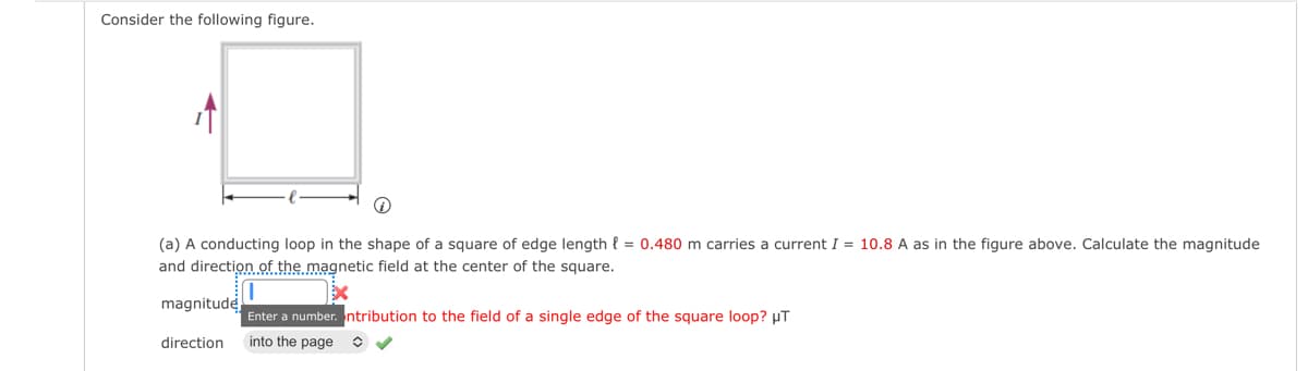 Consider the following figure.
i
(a) A conducting loop in the shape of a square of edge length = 0.480 m carries a current I = 10.8 A as in the figure above. Calculate the magnitude
and direction of the magnetic field at the center of the square.
magnitude
direction
Enter a number. ntribution to the field of a single edge of the square loop? μT
into the page