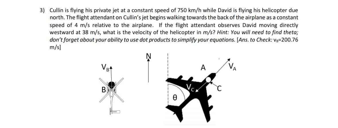 3) Cullin is flying his private jet at a constant speed of 750 km/h while David is flying his helicopter due
north. The flight attendant on Cullin's jet begins walking towards the back of the airplane as a constant
speed of 4 m/s relative to the airplane. If the flight attendant observes David moving directly
westward at 38 m/s, what is the velocity of the helicopter in m/s? Hint: You will need to find theta;
don't forget about your ability to use dot products to simplify your equations. [Ans. to Check: VB=200.76
m/s]
VB+
Ꮎ
VC
A
C