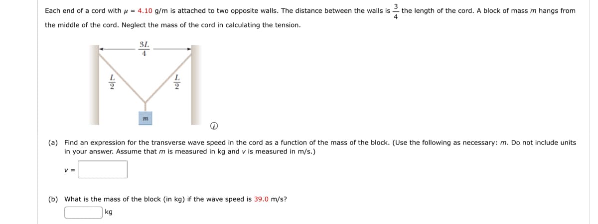3
Each end of a cord with = 4.10 g/m is attached to two opposite walls. The distance between the walls is the length of the cord. A block of mass m hangs from
4
the middle of the cord. Neglect the mass of the cord in calculating the tension.
3L
V =
m
Ⓡ
(a) Find an expression for the transverse wave speed in the cord as a function of the mass of the block. (Use the following as necessary: m. Do not include units.
in your answer. Assume that m is measured in kg and v is measured in m/s.)
(b) What is the mass of the block (in kg) if the wave speed is 39.0 m/s?
kg