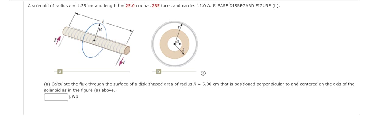 A solenoid of radius r = 1.25 cm and length = 25.0 cm has 285 turns and carries 12.0 A. PLEASE DISREGARD FIGURE (b).
R
C
b
(a) Calculate the flux through the surface of a disk-shaped area of radius R = 5.00 cm that is positioned perpendicular to and centered on the axis of the
solenoid as in the figure (a) above.
μWb