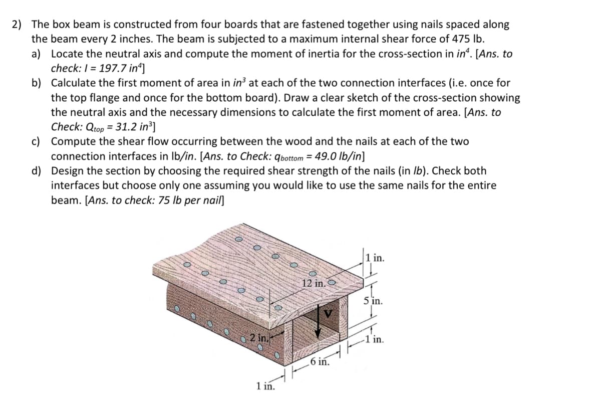 2) The box beam is constructed from four boards that are fastened together using nails spaced along
the beam every 2 inches. The beam is subjected to a maximum internal shear force of 475 lb.
a) Locate the neutral axis and compute the moment of inertia for the cross-section in in*. [Ans. to
check: 1 = 197.7 in¹]
b) Calculate the first moment of area in in³ at each of the two connection interfaces (i.e. once for
the top flange and once for the bottom board). Draw a clear sketch of the cross-section showing
the neutral axis and the necessary dimensions to calculate the first moment of area. [Ans. to
Check: Qtop = 31.2 in³]
c)
Compute the shear flow occurring between the wood and the nails at each of the two
connection interfaces in lb/in. [Ans. to Check: qbottom = 49.0 lb/in]
d)
Design the section by choosing the required shear strength of the nails (in lb). Check both
interfaces but choose only one assuming you would like to use the same nails for the entire
beam. [Ans. to check: 75 lb per nail]
2 in.
1 in.
12 in.
.6 in.
1 in.
5 in.
1 in.