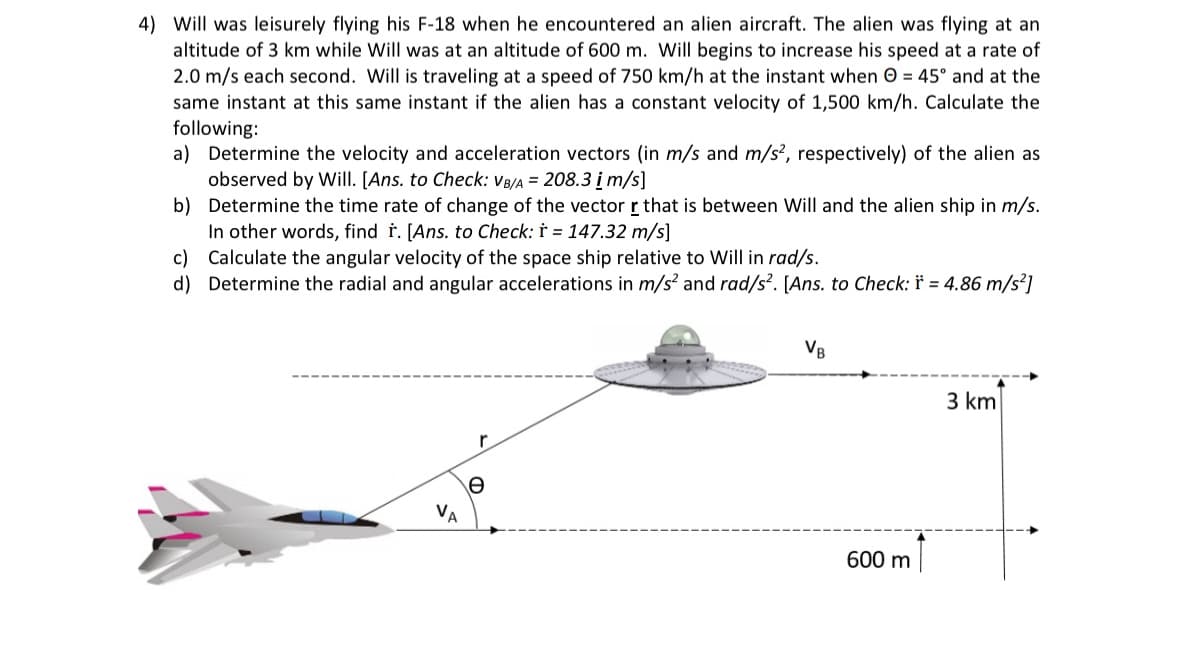 4) Will was leisurely flying his F-18 when he encountered an alien aircraft. The alien was flying at an
altitude of 3 km while Will was at an altitude of 600 m. Will begins to increase his speed at a rate of
2.0 m/s each second. Will is traveling at a speed of 750 km/h at the instant when = 45° and at the
same instant at this same instant if the alien has a constant velocity of 1,500 km/h. Calculate the
following:
a) Determine the velocity and acceleration vectors (in m/s and m/s2, respectively) of the alien as
observed by Will. [Ans. to Check: VB/A = 208.3 i m/s]
b) Determine the time rate of change of the vector r that is between Will and the alien ship in m/s.
In other words, find r. [Ans. to Check: r = 147.32 m/s]
c)
Calculate the angular velocity of the space ship relative to Will in rad/s.
d) Determine the radial and angular accelerations in m/s² and rad/s². [Ans. to Check: * = 4.86 m/s²]
Ꮎ
VB
600 m
3 km