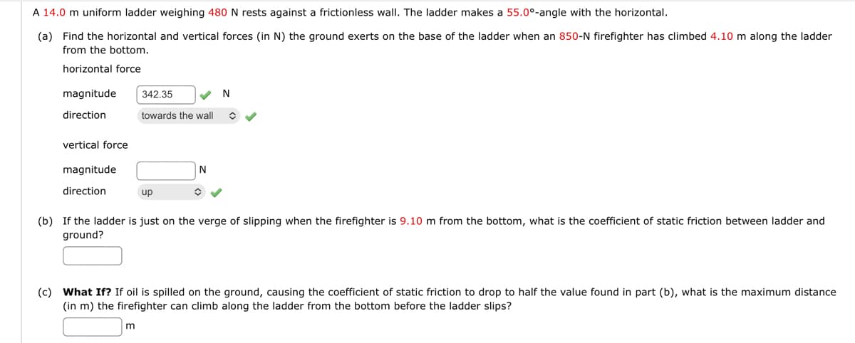 A 14.0 m uniform ladder weighing 480 N rests against a frictionless wall. The ladder makes a 55.0°-angle with the horizontal.
(a) Find the horizontal and vertical forces (in N) the ground exerts on the base of the ladder when an 850-N firefighter has climbed 4.10 m along the ladder
from the bottom.
horizontal force
magnitude 342.35
direction
vertical force
magnitude
direction
towards the wall
up
m
N
✪
N
(b) If the ladder is just on the verge of slipping when the firefighter is 9.10 m from the bottom, what is the coefficient of static friction between ladder and
ground?
(c) What If? If oil is spilled on the ground, causing the coefficient of static friction to drop to half the value found in part (b), what is the maximum distance
(in m) the firefighter can climb along the ladder from the bottom before the ladder slips?