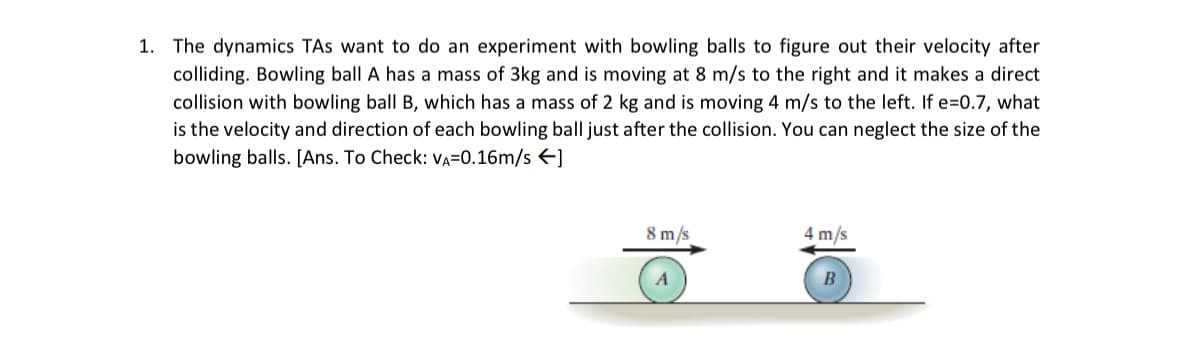 1. The dynamics TAs want to do an experiment with bowling balls to figure out their velocity after
colliding. Bowling ball A has a mass of 3kg and is moving at 8 m/s to the right and it makes a direct
collision with bowling ball B, which has a mass of 2 kg and is moving 4 m/s to the left. If e=0.7, what
is the velocity and direction of each bowling ball just after the collision. You can neglect the size of the
bowling balls. [Ans. To Check: va=0.16m/s←]
8 m/s
4m/s
B
