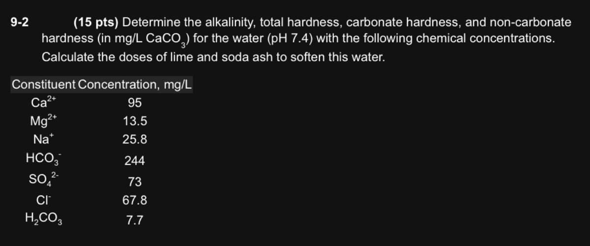 9-2
(15 pts) Determine the alkalinity, total hardness, carbonate hardness, and non-carbonate
hardness (in mg/L CaCO3) for the water (pH 7.4) with the following chemical concentrations.
Calculate the doses of lime and soda ash to soften this water.
Constituent Concentration, mg/L
Ca2+
95
Mg2+
13.5
Na
25.8
HCO3
244
SO 2-
73
CI
67.8
H2CO3
7.7