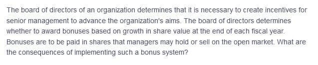 The board of directors of an organization determines that it is necessary to create incentives for
senior management to advance the organization's aims. The board of directors determines
whether to award bonuses based on growth in share value at the end of each fiscal year.
Bonuses are to be paid in shares that managers may hold or sell on the open market. What are
the consequences of implementing such a bonus system?
