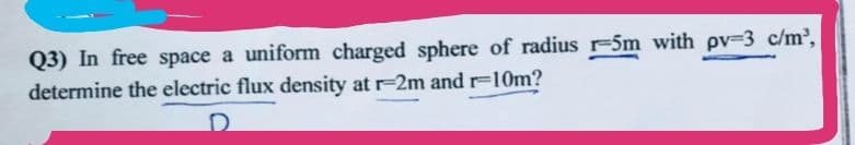 Q3) In free space a uniform charged sphere of radius r-5m with pv=3 c/m³,
determine the electric flux density at r-2m and r=10m?