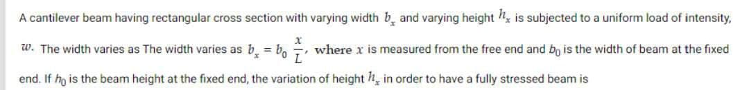 A cantilever beam having rectangular cross section with varying width band varying height h, is subjected to a uniform load of intensity,
x
L
w. The width varies as The width varies as b = bo where x is measured from the free end and bo is the width of beam at the fixed
end. If he is the beam height at the fixed end, the variation of height h, in order to have a fully stressed beam is