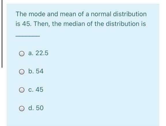The mode and mean of a normal distribution
is 45. Then, the median of the distribution is
O a. 22.5
O b. 54
O c. 45
O d. 50
