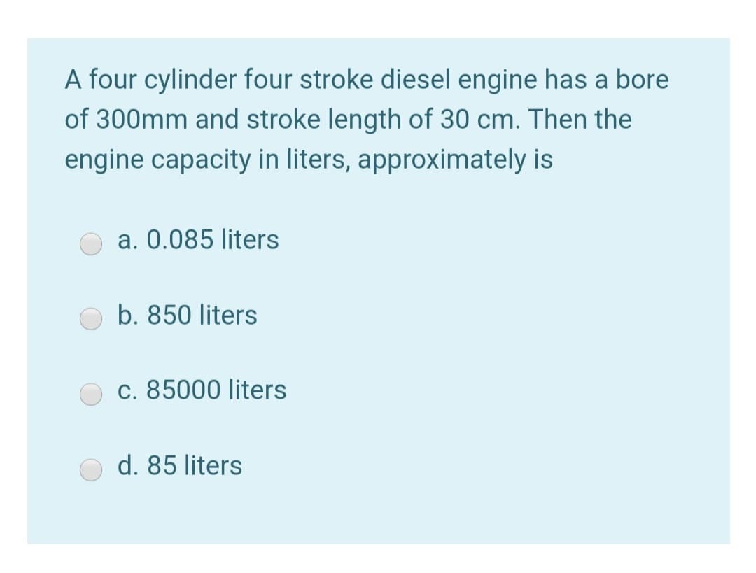 A four cylinder four stroke diesel engine has a bore
of 300mm and stroke length of 30 cm. Then the
engine capacity in liters, approximately is
a. 0.085 liters
b. 850 liters
c. 85000 liters
d. 85 liters
