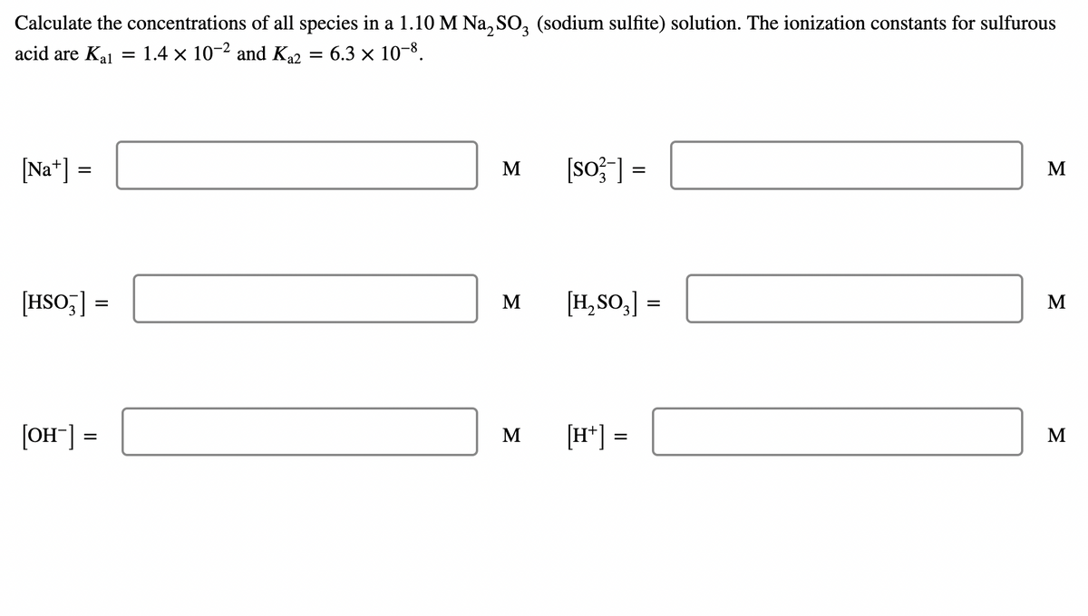Calculate the concentrations of all species in a 1.10 M Na, SO, (sodium sulfite) solution. The ionization constants for sulfurous
acid are Ka1 = 1.4 × 10-2 and Ka2
= 6.3 × 10-8.
[Na*] =
[so}] =
M
M
[HSO;] =
M
[H, So,] =
M
[OH] =
[H*] =
M
M
