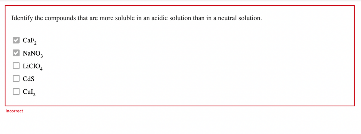 Identify the compounds that are more soluble in an acidic solution than in a neutral solution.
CaF2
NaNO,
LİCIO,
Cds
Cul,
Incorrect
