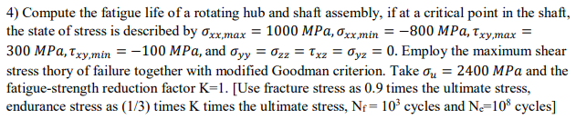 4) Compute the fatigue life of a rotating hub and shaft assembly, if at a critical point in the shaft,
the state of stress is described by σxx,max = 1000 MPa, σxx,min=-800 MPa, Txy,max =
300 MPa, Txy,min = -100 MPa, and σyy = σzz = Txz = σyz = 0. Employ the maximum shear
stress thory of failure together with modified Goodman criterion. Take σ₁ = 2400 MPa and the
fatigue-strength reduction factor K=1. [Use fracture stress as 0.9 times the ultimate stress,
endurance stress as (1/3) times K times the ultimate stress, N = 103 cycles and Ne=108 cycles]