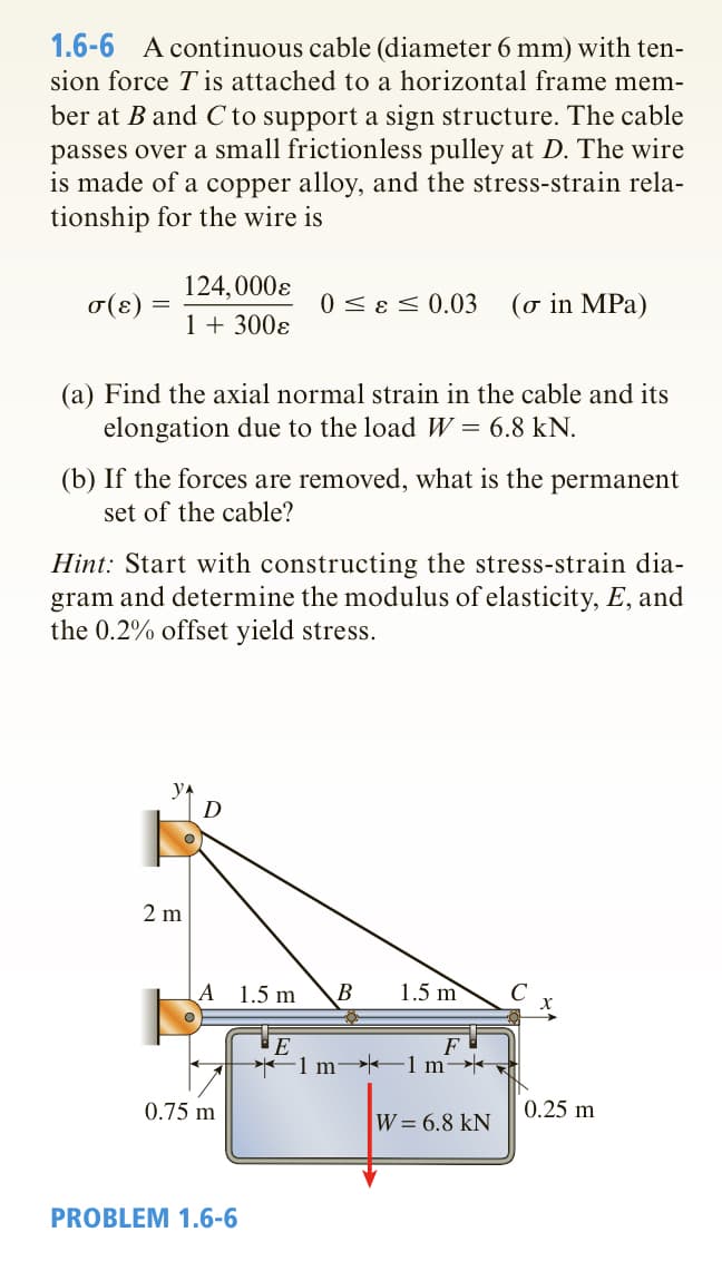 1.6-6 A continuous cable (diameter 6 mm) with ten-
sion force T is attached to a horizontal frame mem-
ber at B and C to support a sign structure. The cable
passes over a small frictionless pulley at D. The wire
is made of a copper alloy, and the stress-strain rela-
tionship for the wire is
124,000Є
σ(ε)
1 + 300€
0 ≤ & ≤ 0.03 (σ in MPa)
(a) Find the axial normal strain in the cable and its
elongation due to the load W = 6.8 kN.
(b) If the forces are removed, what is the
set of the cable?
permanent
Hint: Start with constructing the stress-strain dia-
gram and determine the modulus of elasticity, E, and
the 0.2% offset yield stress.
y^
D
2 m
A
1.5 m
B
1.5 m
E
F
0.75 m
PROBLEM 1.6-6
1 m→1 m→→
0.25 m
W = 6.8 kN